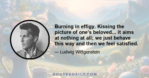 Burning in effigy. Kissing the picture of one's beloved... it aims at nothing at all; we just behave this way and then we feel satisfied.