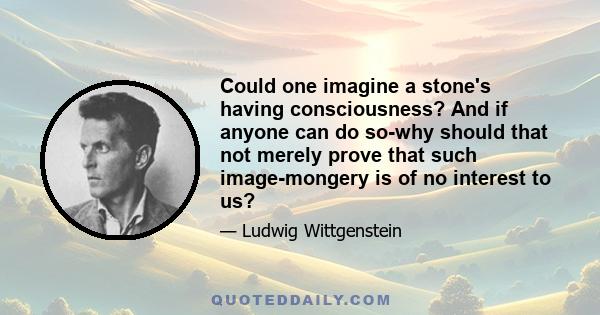 Could one imagine a stone's having consciousness? And if anyone can do so-why should that not merely prove that such image-mongery is of no interest to us?