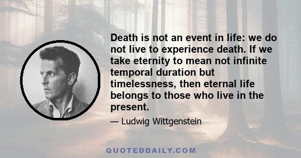 Death is not an event in life: we do not live to experience death. If we take eternity to mean not infinite temporal duration but timelessness, then eternal life belongs to those who live in the present.