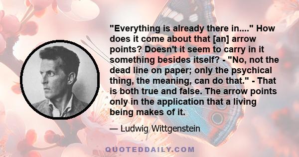 Everything is already there in.... How does it come about that [an] arrow points? Doesn't it seem to carry in it something besides itself? - No, not the dead line on paper; only the psychical thing, the meaning, can do