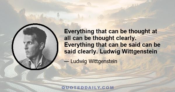 Everything that can be thought at all can be thought clearly. Everything that can be said can be said clearly. Ludwig Wittgenstein