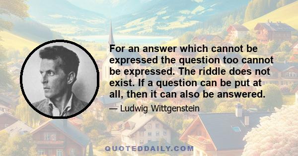 For an answer which cannot be expressed the question too cannot be expressed. The riddle does not exist. If a question can be put at all, then it can also be answered.