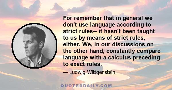 For remember that in general we don't use language according to strict rules-- it hasn't been taught to us by means of strict rules, either. We, in our discussions on the other hand, constantly compare language with a