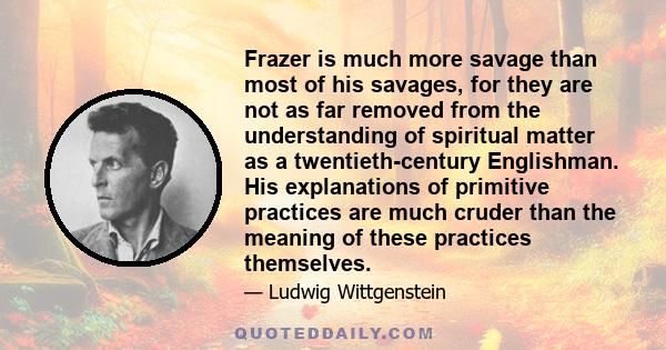 Frazer is much more savage than most of his savages, for they are not as far removed from the understanding of spiritual matter as a twentieth-century Englishman. His explanations of primitive practices are much cruder