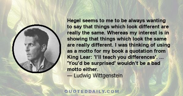 Hegel seems to me to be always wanting to say that things which look different are really the same. Whereas my interest is in showing that things which look the same are really different. I was thinking of using as a