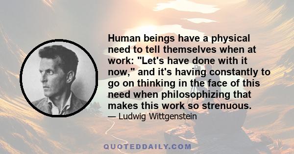 Human beings have a physical need to tell themselves when at work: Let's have done with it now, and it's having constantly to go on thinking in the face of this need when philosophizing that makes this work so strenuous.