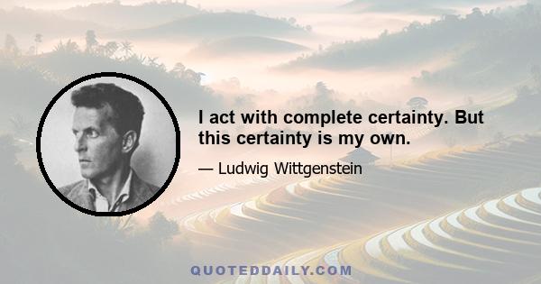 I act with complete certainty. But this certainty is my own.