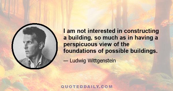 I am not interested in constructing a building, so much as in having a perspicuous view of the foundations of possible buildings.