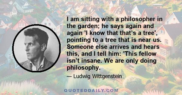 I am sitting with a philosopher in the garden; he says again and again 'I know that that’s a tree', pointing to a tree that is near us. Someone else arrives and hears this, and I tell him: 'This fellow isn’t insane. We