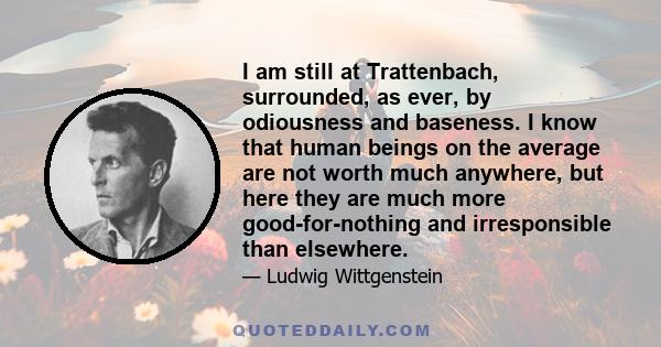 I am still at Trattenbach, surrounded, as ever, by odiousness and baseness. I know that human beings on the average are not worth much anywhere, but here they are much more good-for-nothing and irresponsible than