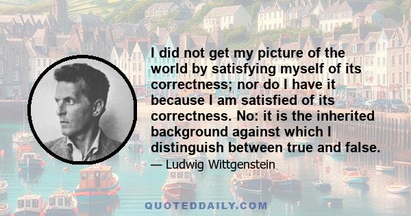 I did not get my picture of the world by satisfying myself of its correctness; nor do I have it because I am satisfied of its correctness. No: it is the inherited background against which I distinguish between true and