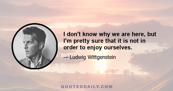 I don't know why we are here, but I'm pretty sure that it is not in order to enjoy ourselves.