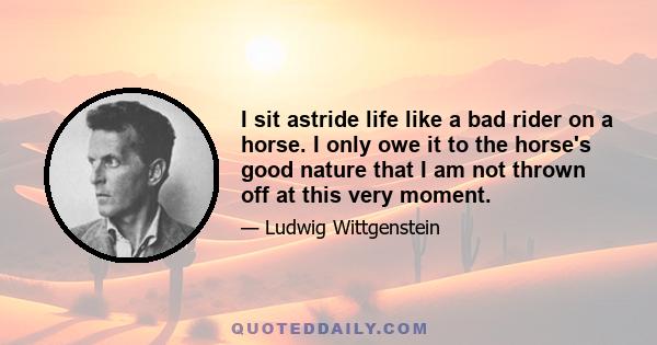 I sit astride life like a bad rider on a horse. I only owe it to the horse's good nature that I am not thrown off at this very moment.