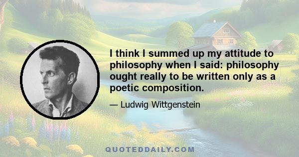 I think I summed up my attitude to philosophy when I said: philosophy ought really to be written only as a poetic composition.