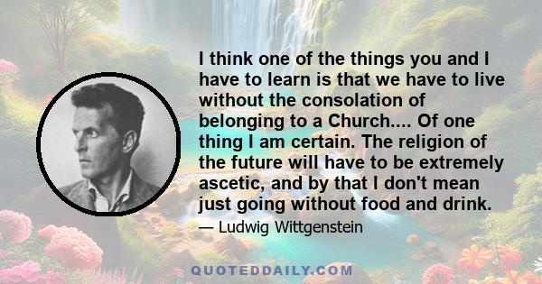 I think one of the things you and I have to learn is that we have to live without the consolation of belonging to a Church.... Of one thing I am certain. The religion of the future will have to be extremely ascetic, and 