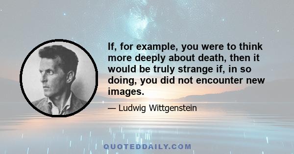 If, for example, you were to think more deeply about death, then it would be truly strange if, in so doing, you did not encounter new images.