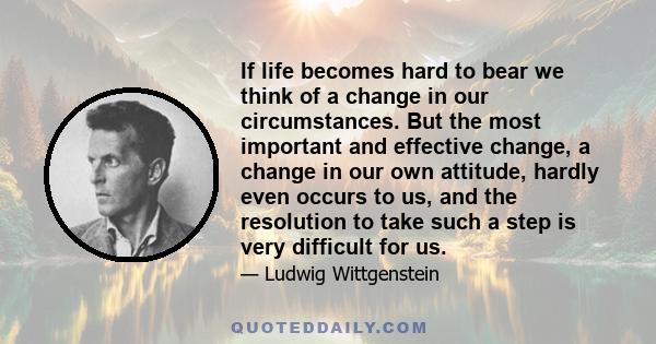 If life becomes hard to bear we think of a change in our circumstances. But the most important and effective change, a change in our own attitude, hardly even occurs to us, and the resolution to take such a step is very 