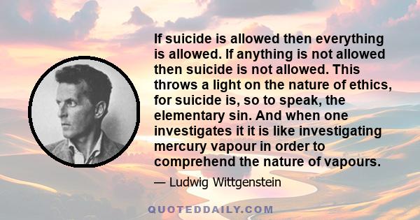 If suicide is allowed then everything is allowed. If anything is not allowed then suicide is not allowed. This throws a light on the nature of ethics, for suicide is, so to speak, the elementary sin. And when one