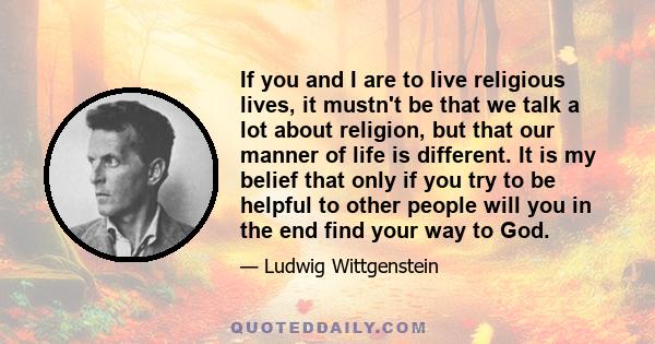 If you and I are to live religious lives, it mustn't be that we talk a lot about religion, but that our manner of life is different. It is my belief that only if you try to be helpful to other people will you in the end 