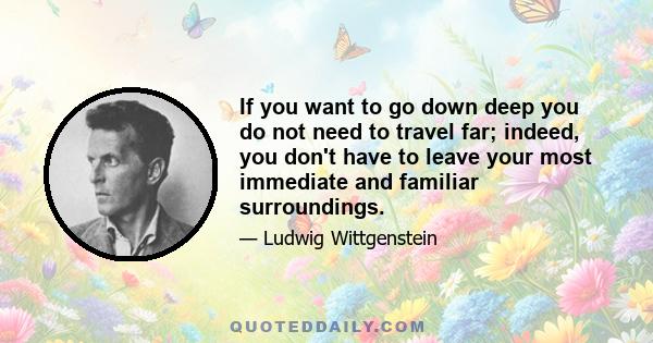 If you want to go down deep you do not need to travel far; indeed, you don't have to leave your most immediate and familiar surroundings.