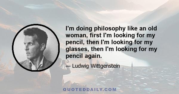 I'm doing philosophy like an old woman, first I'm looking for my pencil, then I'm looking for my glasses, then I'm looking for my pencil again.