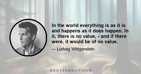 In the world everything is as it is and happens as it does happen. In it, there is no value, - and if there were, it would be of no value.