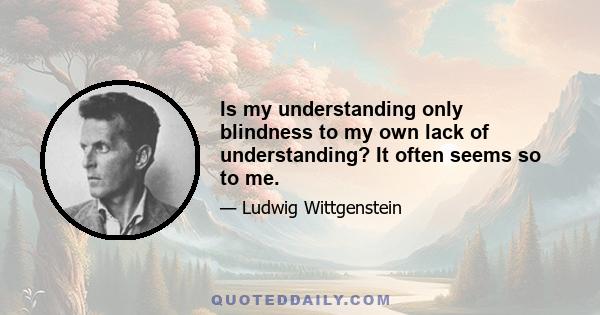 Is my understanding only blindness to my own lack of understanding? It often seems so to me.