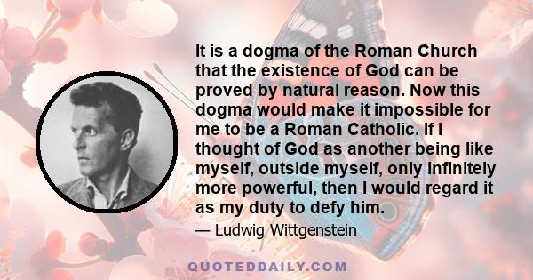 It is a dogma of the Roman Church that the existence of God can be proved by natural reason. Now this dogma would make it impossible for me to be a Roman Catholic. If I thought of God as another being like myself,