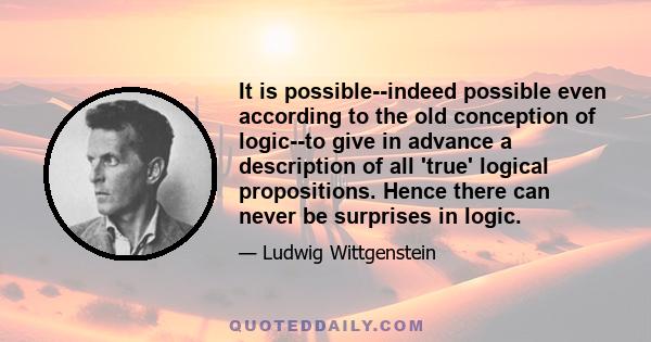 It is possible--indeed possible even according to the old conception of logic--to give in advance a description of all 'true' logical propositions. Hence there can never be surprises in logic.