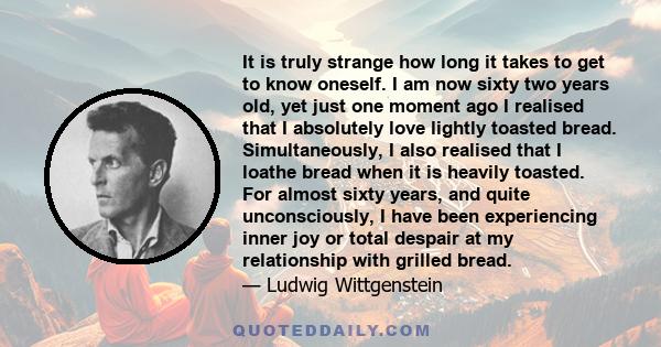 It is truly strange how long it takes to get to know oneself. I am now sixty two years old, yet just one moment ago I realised that I absolutely love lightly toasted bread. Simultaneously, I also realised that I loathe