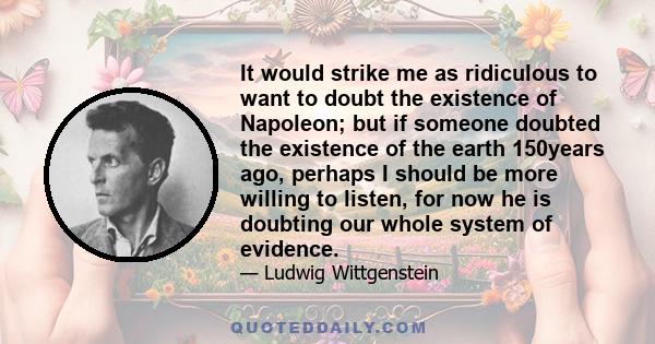 It would strike me as ridiculous to want to doubt the existence of Napoleon; but if someone doubted the existence of the earth 150years ago, perhaps I should be more willing to listen, for now he is doubting our whole