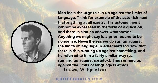 Man feels the urge to run up against the limits of language. Think for example of the astonishment that anything at all exists. This astonishment cannot be expressed in the form of a question, and there is also no