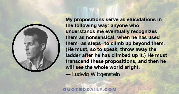 My propositions serve as elucidations in the following way: anyone who understands me eventually recognizes them as nonsensical, when he has used them--as steps--to climb up beyond them. (He must, so to speak, throw