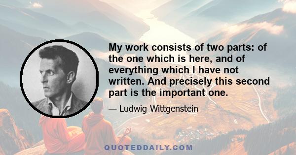 My work consists of two parts: of the one which is here, and of everything which I have not written. And precisely this second part is the important one.