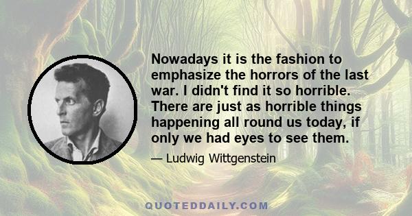 Nowadays it is the fashion to emphasize the horrors of the last war. I didn't find it so horrible. There are just as horrible things happening all round us today, if only we had eyes to see them.