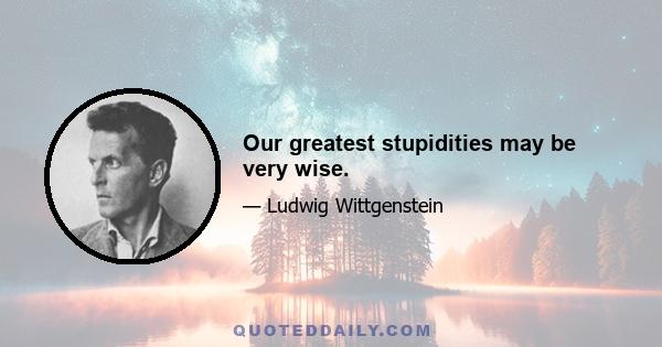 Our greatest stupidities may be very wise.