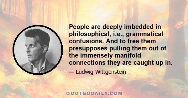 People are deeply imbedded in philosophical, i.e., grammatical confusions. And to free them presupposes pulling them out of the immensely manifold connections they are caught up in.