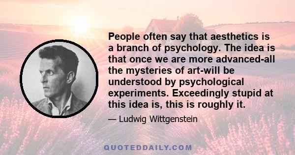 People often say that aesthetics is a branch of psychology. The idea is that once we are more advanced-all the mysteries of art-will be understood by psychological experiments. Exceedingly stupid at this idea is, this