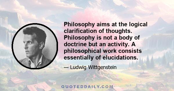 Philosophy aims at the logical clarification of thoughts. Philosophy is not a body of doctrine but an activity. A philosophical work consists essentially of elucidations. Philosophy does not result in 'philosophical