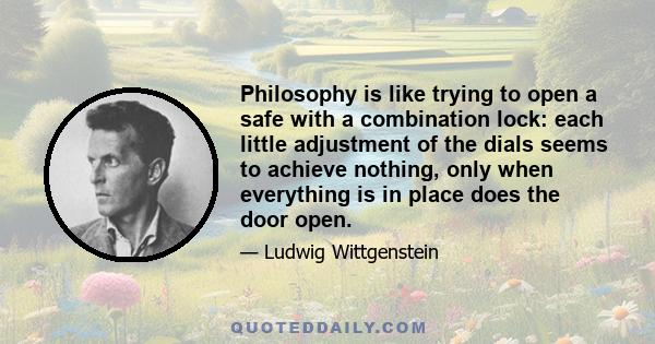 Philosophy is like trying to open a safe with a combination lock: each little adjustment of the dials seems to achieve nothing, only when everything is in place does the door open.