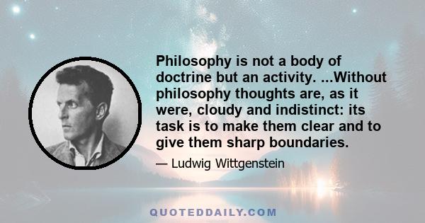 Philosophy is not a body of doctrine but an activity. ...Without philosophy thoughts are, as it were, cloudy and indistinct: its task is to make them clear and to give them sharp boundaries.