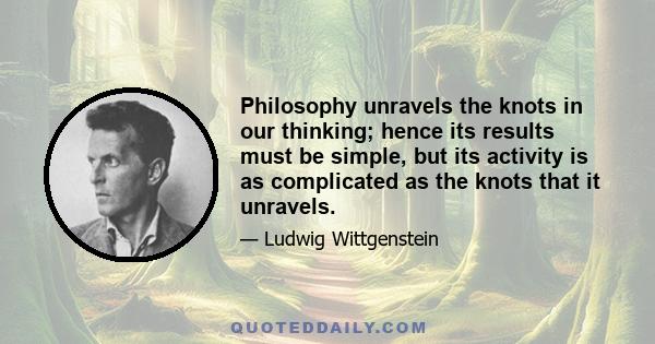 Philosophy unravels the knots in our thinking; hence its results must be simple, but its activity is as complicated as the knots that it unravels.