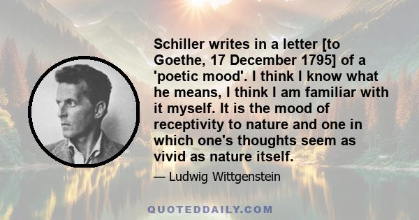 Schiller writes in a letter [to Goethe, 17 December 1795] of a 'poetic mood'. I think I know what he means, I think I am familiar with it myself. It is the mood of receptivity to nature and one in which one's thoughts