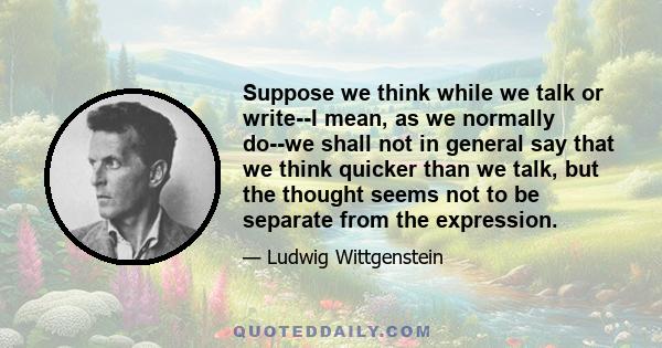 Suppose we think while we talk or write--I mean, as we normally do--we shall not in general say that we think quicker than we talk, but the thought seems not to be separate from the expression.