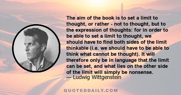 The aim of the book is to set a limit to thought, or rather - not to thought, but to the expression of thoughts: for in order to be able to set a limit to thought, we should have to find both sides of the limit