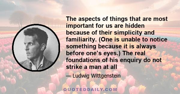 The aspects of things that are most important for us are hidden because of their simplicity and familiarity. (One is unable to notice something because it is always before one’s eyes.) The real foundations of his