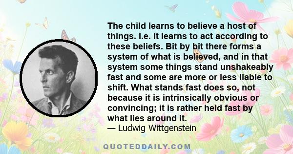 The child learns to believe a host of things. I.e. it learns to act according to these beliefs. Bit by bit there forms a system of what is believed, and in that system some things stand unshakeably fast and some are