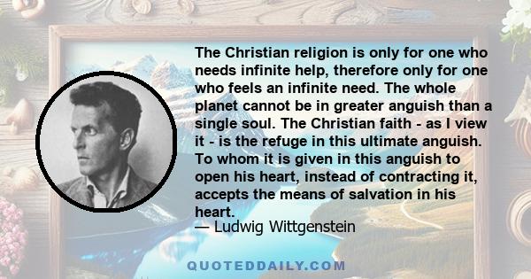 The Christian religion is only for one who needs infinite help, therefore only for one who feels an infinite need. The whole planet cannot be in greater anguish than a single soul. The Christian faith - as I view it -