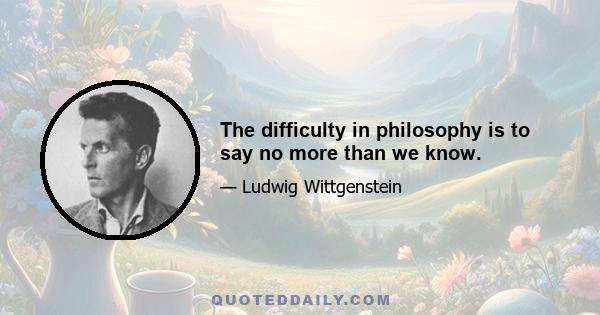 The difficulty in philosophy is to say no more than we know.