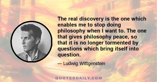 The real discovery is the one which enables me to stop doing philosophy when I want to. The one that gives philosophy peace, so that it is no longer tormented by questions which bring itself into question.